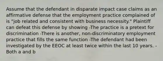 Assume that the defendant in disparate impact case claims as an affirmative defense that the employment practice complained of is "job related and consistent with business necessity." Plaintiff can defeat this defense by showing -The practice is a pretext for discrimination -There is another, non-discriminatory employment practice that fills the same function -The defendant had been investigated by the EEOC at least twice within the last 10 years. -Both a and b