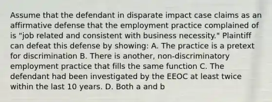 Assume that the defendant in disparate impact case claims as an affirmative defense that the employment practice complained of is "job related and consistent with business necessity." Plaintiff can defeat this defense by showing: A. The practice is a pretext for discrimination B. There is another, non-discriminatory employment practice that fills the same function C. The defendant had been investigated by the EEOC at least twice within the last 10 years. D. Both a and b