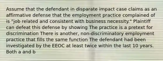 Assume that the defendant in disparate impact case claims as an affirmative defense that the employment practice complained of is "job related and consistent with business necessity." Plaintiff can defeat this defense by showing The practice is a pretext for discrimination There is another, non-discriminatory employment practice that fills the same function The defendant had been investigated by the EEOC at least twice within the last 10 years. Both a and b