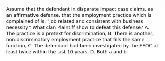 Assume that the defendant in disparate impact case claims, as an affirmative defense, that the employment practice which is complained of is, "job related and consistent with business necessity." What clan Plaintiff show to defeat this defense? A. The practice is a pretext for discrimination, B. There is another, non-discriminatory employment practice that fills the same function, C. The defendant had been investigated by the EEOC at least twice within the last 10 years. D. Both a and b