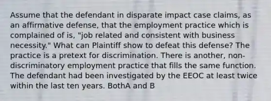 Assume that the defendant in disparate impact case claims, as an affirmative defense, that the employment practice which is complained of is, "job related and consistent with business necessity." What can Plaintiff show to defeat this defense? The practice is a pretext for discrimination. There is another, non-discriminatory employment practice that fills the same function. The defendant had been investigated by the EEOC at least twice within the last ten years. BothA and B