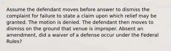 Assume the defendant moves before answer to dismiss the complaint for failure to state a claim upon which relief may be granted. The motion is denied. The defendant then moves to dismiss on the ground that venue is improper. Absent an amendment, did a waiver of a defense occur under the Federal Rules?