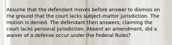 Assume that the defendant moves before answer to dismiss on the ground that the court lacks subject-matter jurisdiction. The motion is denied. The defendant then answers, claiming the court lacks personal jurisdiction. Absent an amendment, did a waiver of a defense occur under the Federal Rules?