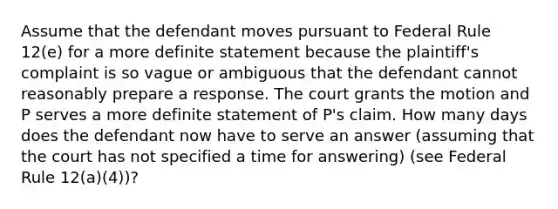 Assume that the defendant moves pursuant to Federal Rule 12(e) for a more definite statement because the plaintiff's complaint is so vague or ambiguous that the defendant cannot reasonably prepare a response. The court grants the motion and P serves a more definite statement of P's claim. How many days does the defendant now have to serve an answer (assuming that the court has not specified a time for answering) (see Federal Rule 12(a)(4))?