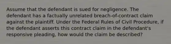 Assume that the defendant is sued for negligence. The defendant has a factually unrelated breach-of-contract claim against the plaintiff. Under the Federal Rules of Civil Procedure, if the defendant asserts this contract claim in the defendant's responsive pleading, how would the claim be described?