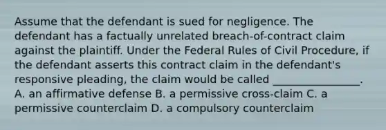 Assume that the defendant is sued for negligence. The defendant has a factually unrelated breach-of-contract claim against the plaintiff. Under the Federal Rules of Civil Procedure, if the defendant asserts this contract claim in the defendant's responsive pleading, the claim would be called ________________. A. an affirmative defense B. a permissive cross-claim C. a permissive counterclaim D. a compulsory counterclaim