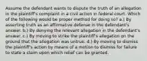 Assume the defendant wants to dispute the truth of an allegation in the plaintiff's complaint in a civil action in federal court. Which of the following would be proper method for doing so? a.) By asserting truth as an affirmative defense in the defendant's answer. b.) By denying the relevant allegation in the defendant's answer. c.) By moving to strike the plaintiff's allegation on the ground that the allegation was untrue. d.) By moving to dismiss the plaintiff's action by means of a motion to dismiss for failure to state a claim upon which relief can be granted.