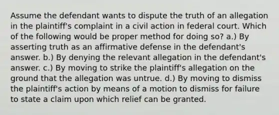 Assume the defendant wants to dispute the truth of an allegation in the plaintiff's complaint in a civil action in federal court. Which of the following would be proper method for doing so? a.) By asserting truth as an affirmative defense in the defendant's answer. b.) By denying the relevant allegation in the defendant's answer. c.) By moving to strike the plaintiff's allegation on the ground that the allegation was untrue. d.) By moving to dismiss the plaintiff's action by means of a motion to dismiss for failure to state a claim upon which relief can be granted.