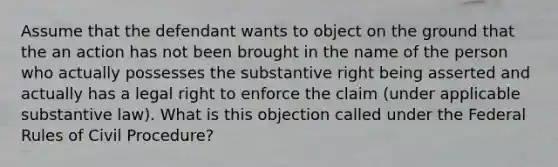 Assume that the defendant wants to object on the ground that the an action has not been brought in the name of the person who actually possesses the substantive right being asserted and actually has a legal right to enforce the claim (under applicable substantive law). What is this objection called under the Federal Rules of Civil Procedure?