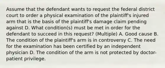 Assume that the defendant wants to request the federal district court to order a physical examination of the plaintiff's injured arm that is the basis of the plaintiff's damage claim pending against D. What condition(s) must be met in order for the defendant to succeed in this request? (Multiple) A. Good cause B. The condition of the plaintiff's arm is in controversy C. The need for the examination has been certified by an independent physician D. The condition of the arm is not protected by doctor-patient privilege.