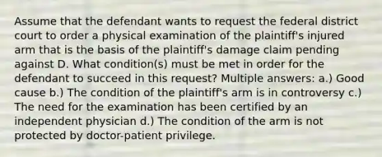 Assume that the defendant wants to request the federal district court to order a physical examination of the plaintiff's injured arm that is the basis of the plaintiff's damage claim pending against D. What condition(s) must be met in order for the defendant to succeed in this request? Multiple answers: a.) Good cause b.) The condition of the plaintiff's arm is in controversy c.) The need for the examination has been certified by an independent physician d.) The condition of the arm is not protected by doctor-patient privilege.