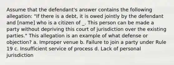 Assume that the defendant's answer contains the following allegation: "If there is a debt, it is owed jointly by the defendant and ​[name] who is a citizen of _. This person can be made a party without depriving this court of jurisdiction over the existing parties." This allegation is an example of what defense or objection? a. Improper venue b. Failure to join a party under Rule 19 c. Insufficient service of process d. Lack of personal jurisdiction