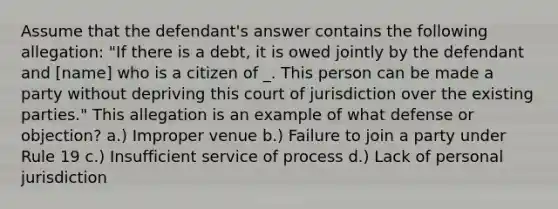 Assume that the defendant's answer contains the following allegation: "If there is a debt, it is owed jointly by the defendant and ​[name] who is a citizen of _. This person can be made a party without depriving this court of jurisdiction over the existing parties." This allegation is an example of what defense or objection? a.) Improper venue b.) Failure to join a party under Rule 19 c.) Insufficient service of process d.) Lack of personal jurisdiction