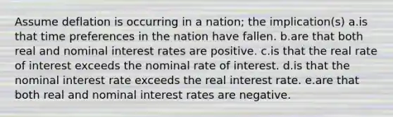 Assume deflation is occurring in a nation; the implication(s) a.is that time preferences in the nation have fallen. b.are that both real and nominal interest rates are positive. c.is that the real rate of interest exceeds the nominal rate of interest. d.is that the nominal interest rate exceeds the real interest rate. e.are that both real and nominal interest rates are negative.