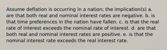 Assume deflation is occurring in a nation; the implication(s) a. are that both real and nominal interest rates are negative. b. is that time preferences in the nation have fallen. c. is that the real rate of interest exceeds the nominal rate of interest. d. are that both real and nominal interest rates are positive. e. is that the nominal interest rate exceeds the real interest rate.