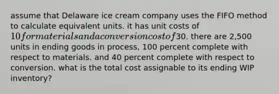 assume that Delaware ice cream company uses the FIFO method to calculate equivalent units. it has unit costs of 10 for materials and a conversion cost of30. there are 2,500 units in ending goods in process, 100 percent complete with respect to materials. and 40 percent complete with respect to conversion. what is the total cost assignable to its ending WIP inventory?