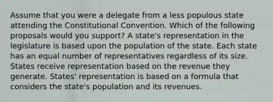 Assume that you were a delegate from a less populous state attending the Constitutional Convention. Which of the following proposals would you support? A state's representation in the legislature is based upon the population of the state. Each state has an equal number of representatives regardless of its size. States receive representation based on the revenue they generate. States' representation is based on a formula that considers the state's population and its revenues.