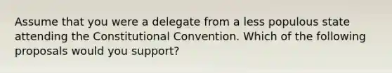 Assume that you were a delegate from a less populous state attending the Constitutional Convention. Which of the following proposals would you support?