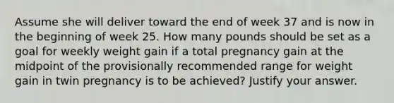 Assume she will deliver toward the end of week 37 and is now in the beginning of week 25. How many pounds should be set as a goal for weekly weight gain if a total pregnancy gain at the midpoint of the provisionally recommended range for weight gain in twin pregnancy is to be achieved? Justify your answer.