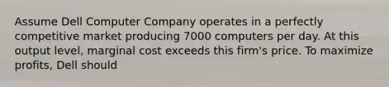 Assume Dell Computer Company operates in a perfectly competitive market producing 7000 computers per day. At this output level, marginal cost exceeds this firm's price. To maximize profits, Dell should