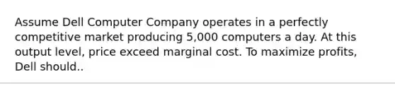 Assume Dell Computer Company operates in a perfectly competitive market producing 5,000 computers a day. At this output level, price exceed marginal cost. To maximize profits, Dell should..