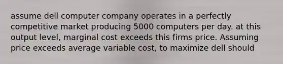 assume dell computer company operates in a perfectly competitive market producing 5000 computers per day. at this output level, marginal cost exceeds this firms price. Assuming price exceeds average variable cost, to maximize dell should