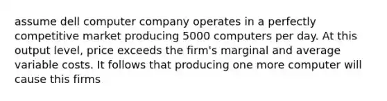 assume dell computer company operates in a perfectly competitive market producing 5000 computers per day. At this output level, price exceeds the firm's marginal and average variable costs. It follows that producing one more computer will cause this firms