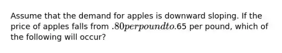 Assume that the demand for apples is downward sloping. If the price of apples falls from .80 per pound to.65 per pound, which of the following will occur?