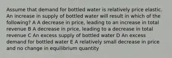 Assume that demand for bottled water is relatively price elastic. An increase in supply of bottled water will result in which of the following? A A decrease in price, leading to an increase in total revenue B A decrease in price, leading to a decrease in total revenue C An excess supply of bottled water D An excess demand for bottled water E A relatively small decrease in price and no change in equilibrium quantity