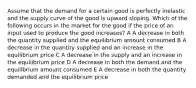 Assume that the demand for a certain good is perfectly inelastic and the supply curve of the good is upward sloping. Which of the following occurs in the market for the good if the price of an input used to produce the good increases? A A decrease in both the quantity supplied and the equilibrium amount consumed B A decrease in the quantity supplied and an increase in the equilibrium price C A decrease in the supply and an increase in the equilibrium price D A decrease in both the demand and the equilibrium amount consumed E A decrease in both the quantity demanded and the equilibrium price