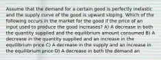 Assume that the demand for a certain good is perfectly inelastic and the supply curve of the good is upward sloping. Which of the following occurs in the market for the good if the price of an input used to produce the good increases? A) A decrease in both the quantity supplied and the equilibrium amount consumed B) A decrease in the quantity supplied and an increase in the equilibrium price C) A decrease in the supply and an increase in the equilibrium price D) A decrease in both the demand an