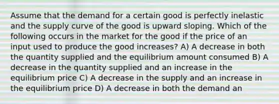 Assume that the demand for a certain good is perfectly inelastic and the supply curve of the good is upward sloping. Which of the following occurs in the market for the good if the price of an input used to produce the good increases? A) A decrease in both the quantity supplied and the equilibrium amount consumed B) A decrease in the quantity supplied and an increase in the equilibrium price C) A decrease in the supply and an increase in the equilibrium price D) A decrease in both the demand an