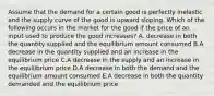 Assume that the demand for a certain good is perfectly inelastic and the supply curve of the good is upward sloping. Which of the following occurs in the market for the good if the price of an input used to produce the good increases? A. decrease in both the quantity supplied and the equilibrium amount consumed B.A decrease in the quantity supplied and an increase in the equilibrium price C.A decrease in the supply and an increase in the equilibrium price D.A decrease in both the demand and the equilibrium amount consumed E.A decrease in both the quantity demanded and the equilibrium price