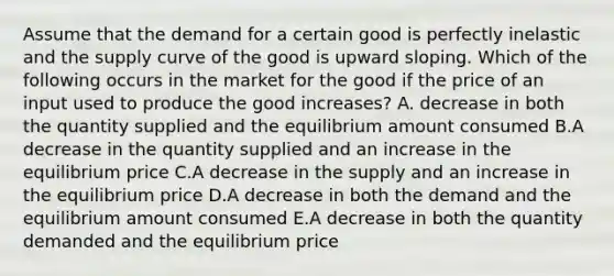 Assume that the demand for a certain good is perfectly inelastic and the supply curve of the good is upward sloping. Which of the following occurs in the market for the good if the price of an input used to produce the good increases? A. decrease in both the quantity supplied and the equilibrium amount consumed B.A decrease in the quantity supplied and an increase in the equilibrium price C.A decrease in the supply and an increase in the equilibrium price D.A decrease in both the demand and the equilibrium amount consumed E.A decrease in both the quantity demanded and the equilibrium price