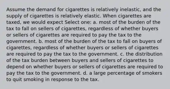 Assume the demand for cigarettes is relatively inelastic, and the supply of cigarettes is relatively elastic. When cigarettes are taxed, we would expect Select one: a. most of the burden of the tax to fall on sellers of cigarettes, regardless of whether buyers or sellers of cigarettes are required to pay the tax to the government. b. most of the burden of the tax to fall on buyers of cigarettes, regardless of whether buyers or sellers of cigarettes are required to pay the tax to the government. c. the distribution of the tax burden between buyers and sellers of cigarettes to depend on whether buyers or sellers of cigarettes are required to pay the tax to the government. d. a large percentage of smokers to quit smoking in response to the tax.