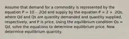 Assume that demand for a commodity is represented by the equation P = 10 - .2Qd and supply by the equation P = 2 + .2Qs, where Qd and Qs are quantity demanded and quantity supplied, respectively, and P is price. Using the equilibrium condition Qs = Qd, solve the equations to determine equilibrium price. Now determine equilibrium quantity.