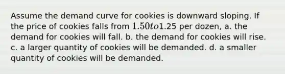 Assume the demand curve for cookies is downward sloping. If the price of cookies falls from 1.50 to1.25 per dozen, a. the demand for cookies will fall. b. the demand for cookies will rise. c. a larger quantity of cookies will be demanded. d. a smaller quantity of cookies will be demanded.