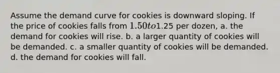 Assume the demand curve for cookies is downward sloping. If the price of cookies falls from 1.50 to1.25 per dozen, a. the demand for cookies will rise. b. a larger quantity of cookies will be demanded. c. a smaller quantity of cookies will be demanded. d. the demand for cookies will fall.