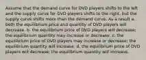 Assume that the demand curve for DVD players shifts to the left and the supply curve for DVD players shifts to the right, but the supply curve shifts more than the demand curve. As a result a. both the equilibrium price and quantity of DVD players will decrease. b. the equilibrium price of DVD players will decrease; the equilibrium quantity may increase or decrease. c. the equilibrium price of DVD players may increase or decrease; the equilibrium quantity will increase. d. the equilibrium price of DVD players will decrease; the equilibrium quantity will increase.