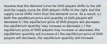 Assume that the demand curve for DVD players shifts to the left and the supply curve for DVD players shifts to the right, but the supply curve shifts more than the demand curve. As a result, a.) both the equilibrium price and quantity of DVD players will decrease b.) the equilibrium price of DVD players will decrease; the equilibrium quantity may increase or decrease c.) the equilibrium price of DVD players may increase or decrease; the equilibrium quantity will increase d.) the equilibrium price of DVD players will decrease; the equilibrium quantity will increase