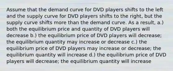 Assume that the demand curve for DVD players shifts to the left and the supply curve for DVD players shifts to the right, but the supply curve shifts more than the demand curve. As a result, a.) both the equilibrium price and quantity of DVD players will decrease b.) the equilibrium price of DVD players will decrease; the equilibrium quantity may increase or decrease c.) the equilibrium price of DVD players may increase or decrease; the equilibrium quantity will increase d.) the equilibrium price of DVD players will decrease; the equilibrium quantity will increase