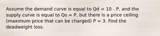 Assume the demand curve is equal to Qd = 10 - P, and the supply curve is equal to Qs = P, but there is a price ceiling (maximum price that can be charged) P = 3. Find the deadweight loss.