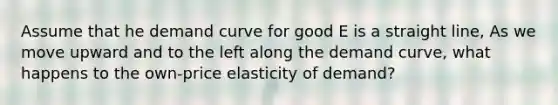 Assume that he demand curve for good E is a straight line, As we move upward and to the left along the demand curve, what happens to the own-price elasticity of demand?