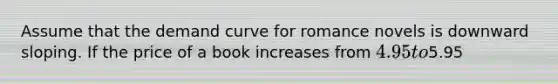 Assume that the demand curve for romance novels is downward sloping. If the price of a book increases from 4.95 to5.95