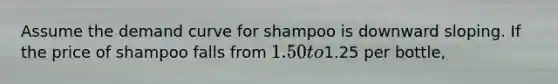 Assume the demand curve for shampoo is downward sloping. If the price of shampoo falls from 1.50 to1.25 per bottle,