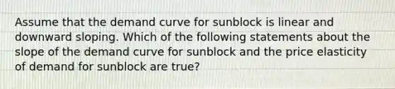 Assume that the demand curve for sunblock is linear and downward sloping. Which of the following statements about the slope of the demand curve for sunblock and the price elasticity of demand for sunblock are true?