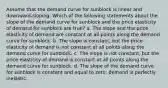 Assume that the demand curve for sunblock is linear and downward-sloping. Which of the following statements about the slope of the demand curve for sunblock and the price elasticity of demand for sunblock are true? a. The slope and the price elasticity of demand are constant at all points along the demand curve for sunblock. b. The slope is constant, but the price elasticity of demand is not constant at all points along the demand curve for sunblock. c. The slope is not constant, but the price elasticity of demand is constant at all points along the demand curve for sunblock. d. The slope of the demand curve for sunblock is constant and equal to zero; demand is perfectly inelastic.