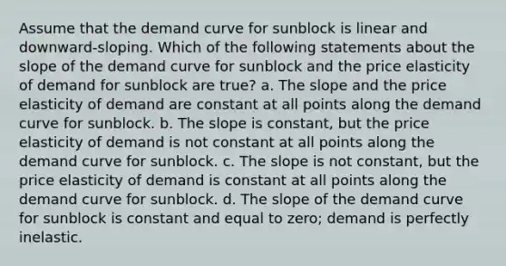 Assume that the demand curve for sunblock is linear and downward-sloping. Which of the following statements about the slope of the demand curve for sunblock and the price elasticity of demand for sunblock are true? a. The slope and the price elasticity of demand are constant at all points along the demand curve for sunblock. b. The slope is constant, but the price elasticity of demand is not constant at all points along the demand curve for sunblock. c. The slope is not constant, but the price elasticity of demand is constant at all points along the demand curve for sunblock. d. The slope of the demand curve for sunblock is constant and equal to zero; demand is perfectly inelastic.