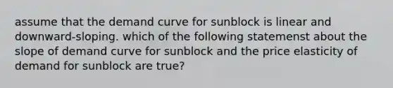 assume that the demand curve for sunblock is linear and downward-sloping. which of the following statemenst about the slope of demand curve for sunblock and the price elasticity of demand for sunblock are true?