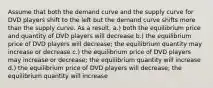 Assume that both the demand curve and the supply curve for DVD players shift to the left but the demand curve shifts more than the supply curve. As a result, a.) both the equilibrium price and quantity of DVD players will decrease b.) the equilibrium price of DVD players will decrease; the equilibrium quantity may increase or decrease c.) the equilibrium price of DVD players may increase or decrease; the equilibrium quantity will increase d.) the equilibrium price of DVD players will decrease; the equilibrium quantity will increase